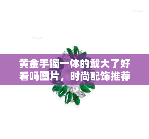 黄金手镯一体的戴大了好看吗图片，时尚配饰推荐：黄金手镯一体式设计，适合各种手腕大小，精美图片展示