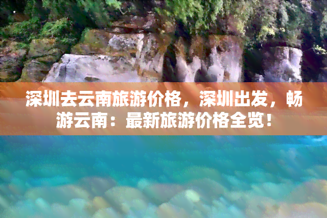 深圳去云南旅游价格，深圳出发，畅游云南：最新旅游价格全览！