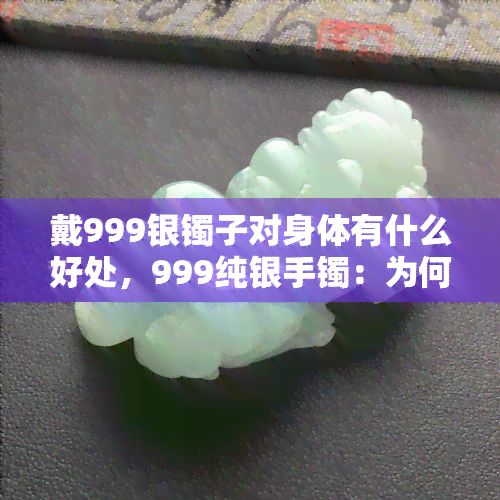 戴999银镯子对身体有什么好处，999纯银手镯：为何它对身体健康有益？