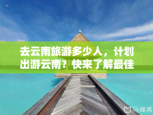 去云南旅游多少人，计划出游云南？快来了解更佳旅行人数！