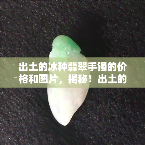 出土的冰种翡翠手镯的价格和图片，揭秘！出土的冰种翡翠手镯价格及高清实拍图片大公开！