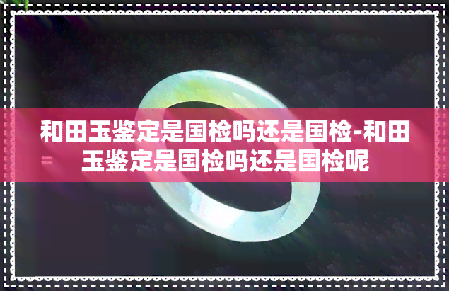 和田玉鉴定是国检吗还是国检-和田玉鉴定是国检吗还是国检呢