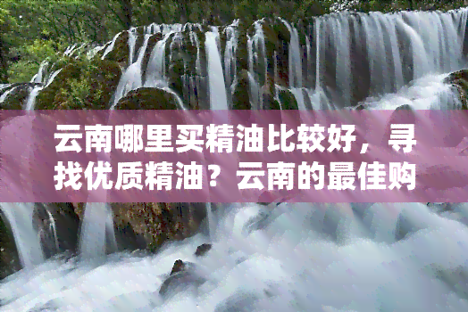 云南哪里买精油比较好，寻找优质精油？云南的更佳购买地点在这里！