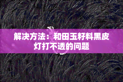 解决方法：和田玉籽料黑皮灯打不透的问题