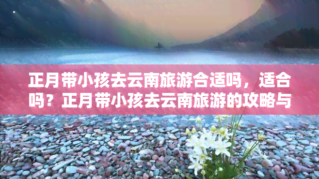 正月带小孩去云南旅游合适吗，适合吗？正月带小孩去云南旅游的攻略与建议