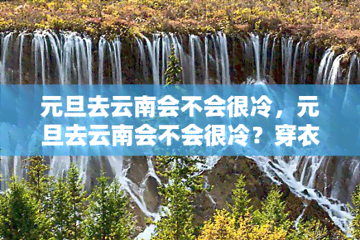 元旦去云南会不会很冷，元旦去云南会不会很冷？穿衣指南带你轻松应对冬日之旅