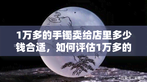 1万多的手镯卖给店里多少钱合适，如何评估1万多的手镯在店里的售价？