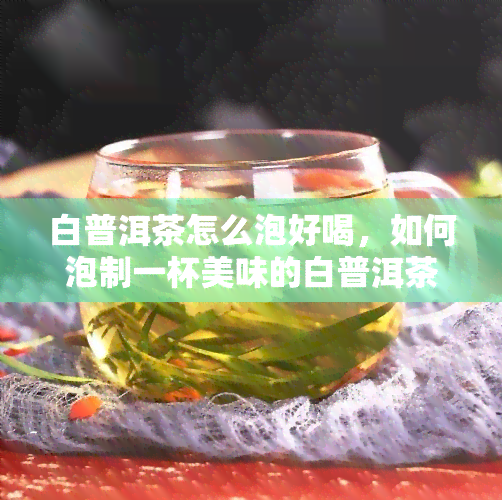 白普洱茶怎么泡好喝，如何泡制一杯美味的白普洱茶？