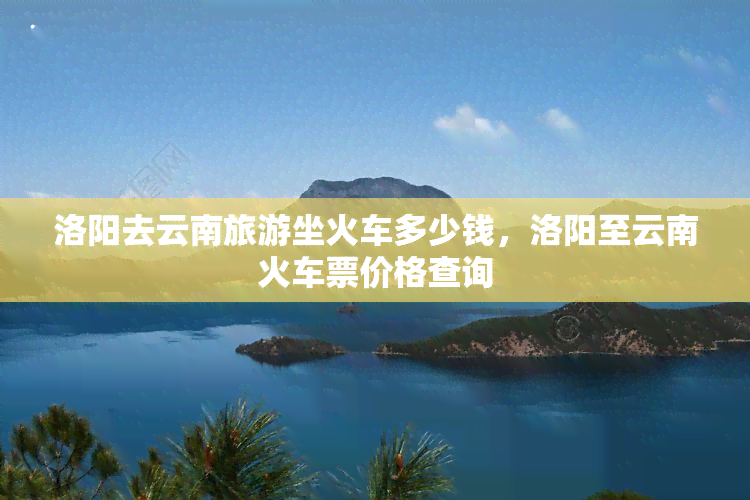 洛阳去云南旅游坐火车多少钱，洛阳至云南火车票价格查询