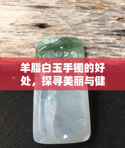 羊脂白玉手镯的好处，探寻美丽与健康的秘密：羊脂白玉手镯的好处