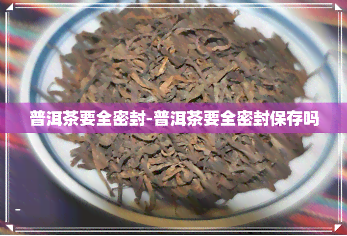 普洱茶要全密封-普洱茶要全密封保存吗