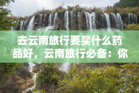 去云南旅行要买什么药品好，云南旅行必备：你需要带哪些药品？