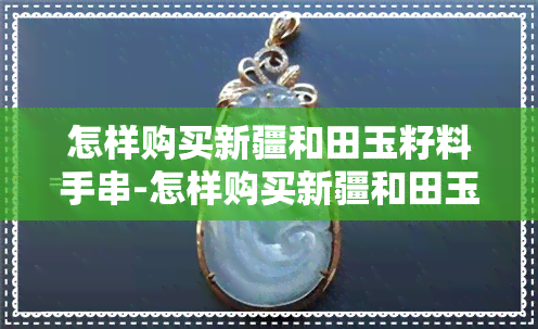 怎样购买新疆和田玉籽料手串-怎样购买新疆和田玉籽料手串呢