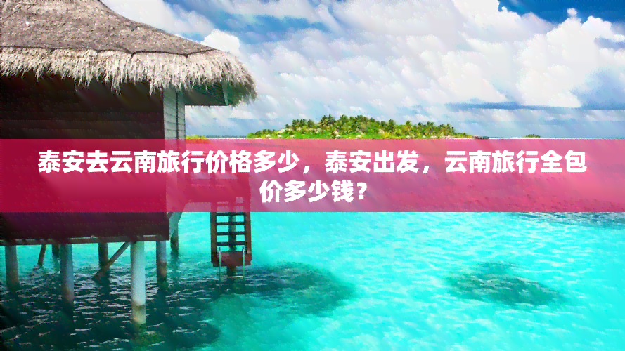 泰安去云南旅行价格多少，泰安出发，云南旅行全包价多少钱？