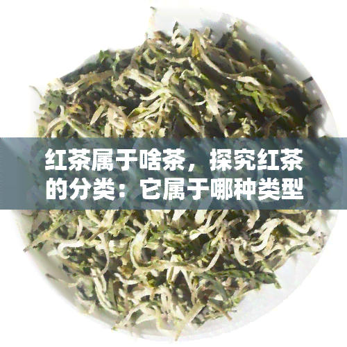 红茶属于啥茶，探究红茶的分类：它属于哪种类型的茶？