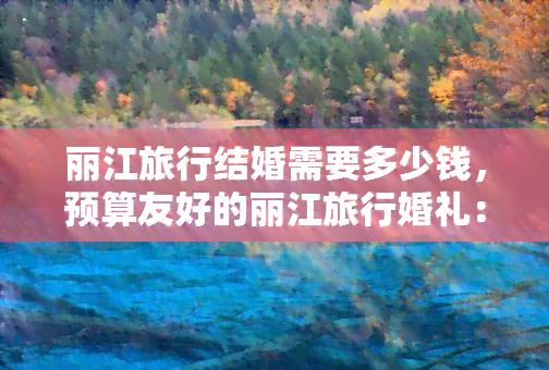 丽江旅行结婚需要多少钱，预算友好的丽江旅行婚礼：预计花费详解