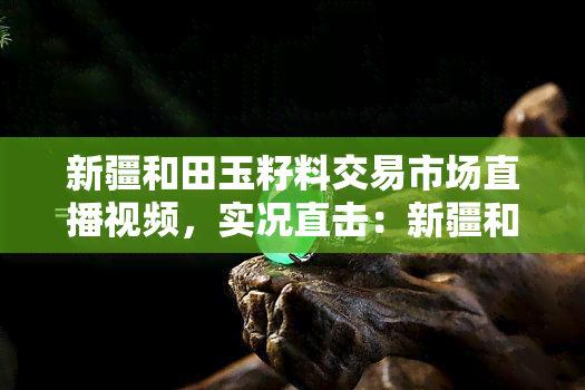 新疆和田玉籽料交易市场直播视频，实况直击：新疆和田玉籽料交易市场的火热场景！