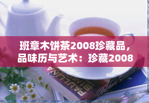 班章木饼茶2008珍藏品，品味历与艺术：珍藏2008年班章木饼茶