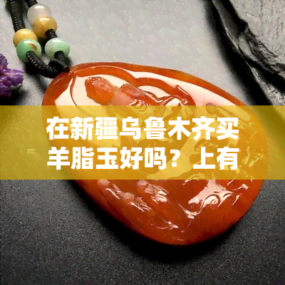 在新疆乌鲁木齐买羊脂玉好吗？上有人分享过经验吗？