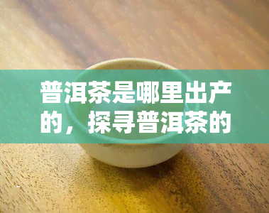 普洱茶是哪里出产的，探寻普洱茶的故乡：揭秘其产地来源