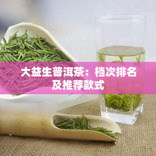 大益生普洱茶：档次排名及推荐款式