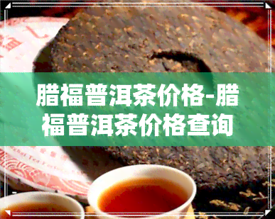 腊福普洱茶价格-腊福普洱茶价格查询