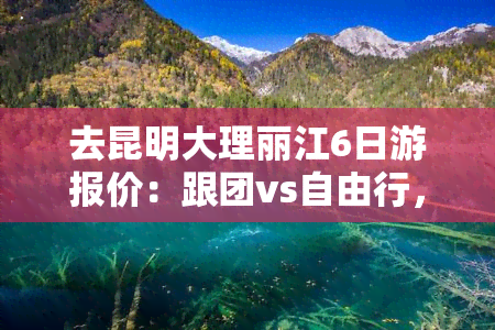 去昆明大理丽江6日游报价：跟团vs自由行，哪个更好？