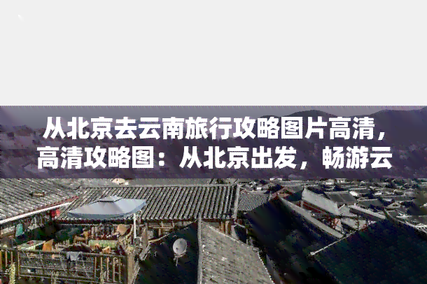 从北京去云南旅行攻略图片高清，高清攻略图：从北京出发，畅游云南！