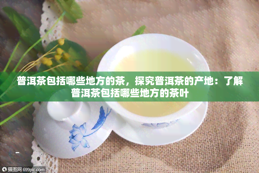 普洱茶包括哪些地方的茶，探究普洱茶的产地：了解普洱茶包括哪些地方的茶叶