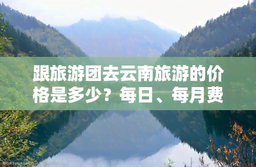 跟旅游团去云南旅游的价格是多少？每日、每月费用如何计算？