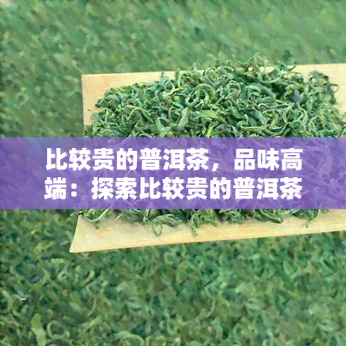 比较贵的普洱茶，品味高端：探索比较贵的普洱茶