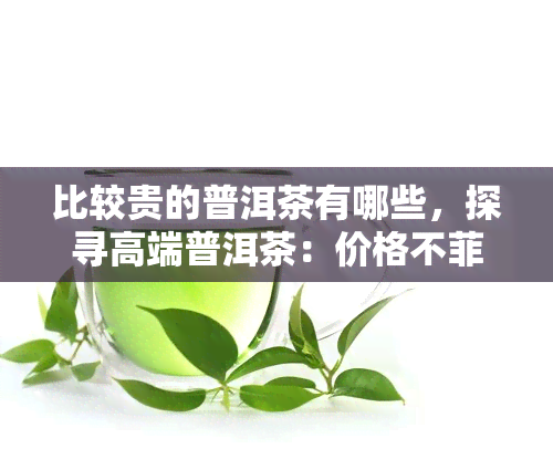 比较贵的普洱茶有哪些，探寻高端普洱茶：价格不菲但口感独特的品种推荐