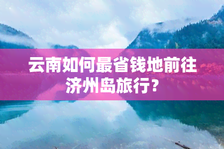 云南如何最省钱地前往济州岛旅行？