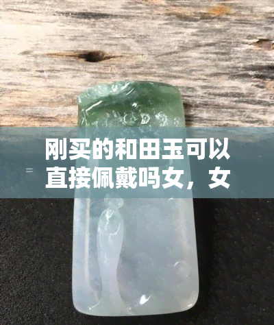 刚买的和田玉可以直接佩戴吗女，女性购买和田玉后，是否可以直接佩戴？