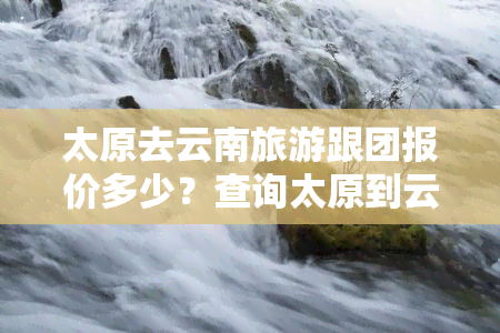 太原去云南旅游跟团报价多少？查询太原到云南的旅游团队价目表！