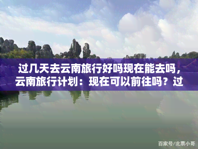 过几天去云南旅行好吗现在能去吗，云南旅行计划：现在可以前往吗？过几天出发如何？