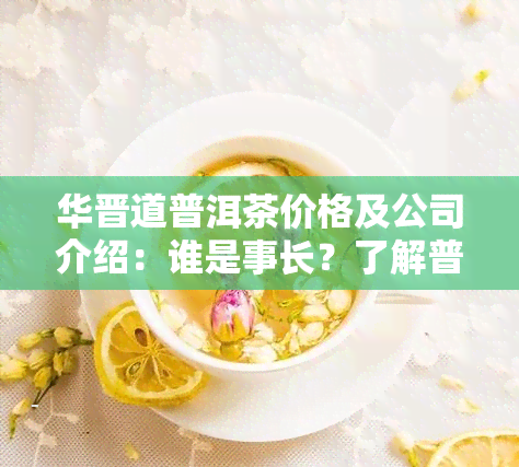 华晋道普洱茶价格及公司介绍：谁是事长？了解普洱茶园详情