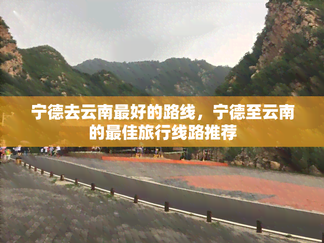 宁德去云南更好的路线，宁德至云南的更佳旅行线路推荐