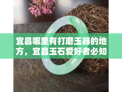 宜昌哪里有打磨玉器的地方，宜昌玉石爱好者必知：寻找更佳玉器打磨地点