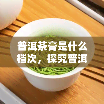 普洱茶膏是什么档次，探究普洱茶膏的品质层次，它是属于哪个档次？