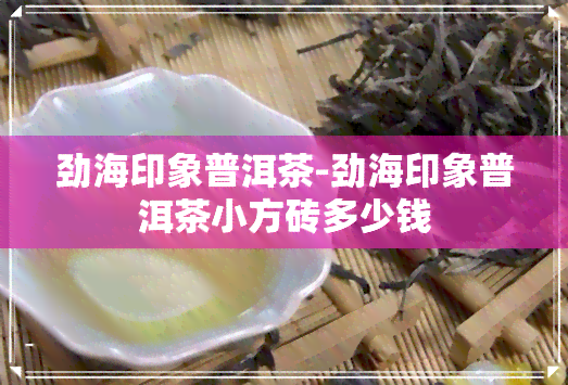 劲海印象普洱茶-劲海印象普洱茶小方砖多少钱