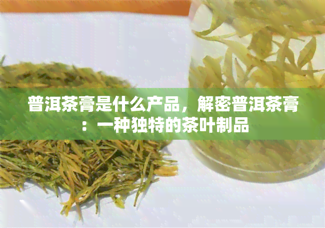 普洱茶膏是什么产品，解密普洱茶膏：一种独特的茶叶制品