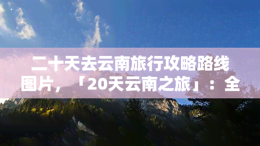 二十天去云南旅行攻略路线图片，「20天云南之旅」：全面的路线规划和精美图片带你畅游云贵高原