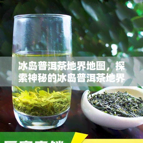 冰岛普洱茶地界地图，探索神秘的冰岛普洱茶地界：一幅详尽的地图揭示了这个茶叶天堂的位置和特点