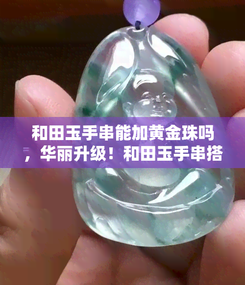 和田玉手串能加黄金珠吗，华丽升级！和田玉手串搭配黄金珠，尽显高贵气质