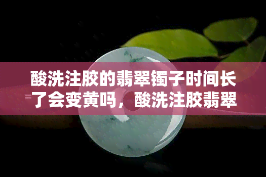 酸洗注胶的翡翠镯子时间长了会变黄吗，酸洗注胶翡翠镯子：时间长了是否会变黄？