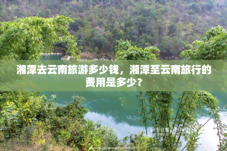 湘潭去云南旅游多少钱，湘潭至云南旅行的费用是多少？