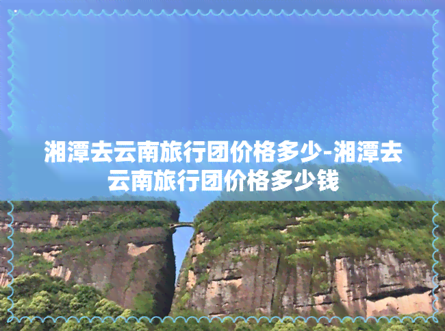 湘潭去云南旅行团价格多少-湘潭去云南旅行团价格多少钱