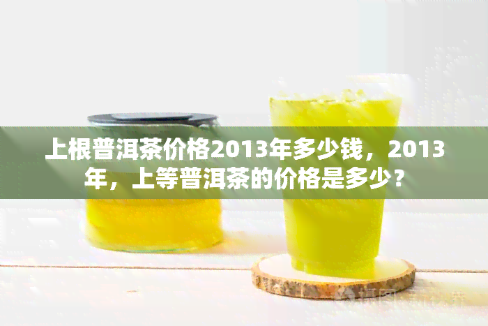 上根普洱茶价格2013年多少钱，2013年，上等普洱茶的价格是多少？