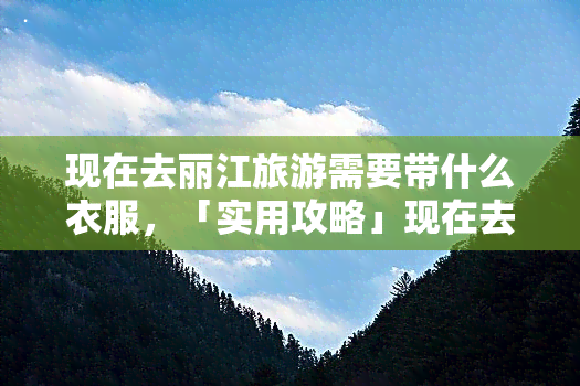 现在去丽江旅游需要带什么衣服，「实用攻略」现在去丽江旅游，你需要带上这些衣服！